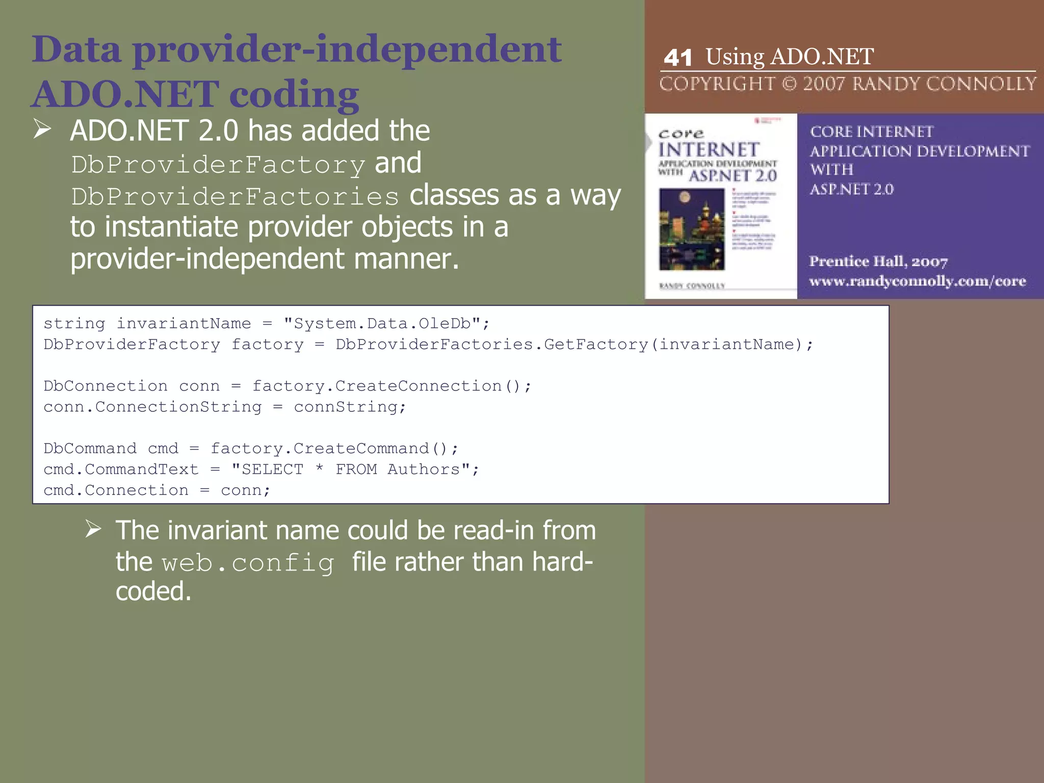 Data provider-independent ADO.NET coding ADO.NET 2.0 has added the  DbProviderFactory  and  DbProviderFactories  classes as a way to instantiate provider objects in a provider-independent manner. The invariant name could be read-in from the  web.config  file rather than hard-coded. string invariantName = &quot;System.Data.OleDb&quot;; DbProviderFactory factory = DbProviderFactories.GetFactory(invariantName);   DbConnection conn = factory.CreateConnection(); conn.ConnectionString = connString;   DbCommand cmd = factory.CreateCommand(); cmd.CommandText = &quot;SELECT * FROM Authors&quot;; cmd.Connection = conn; 