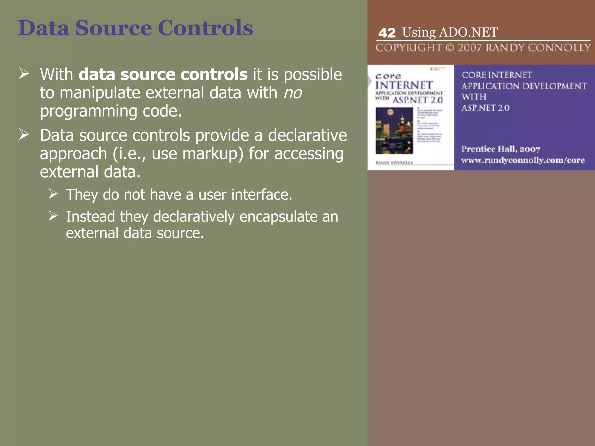 Data Source Controls With  data source controls  it is possible to manipulate external data with  no  programming code.  Data source controls provide a declarative approach (i.e., use markup) for accessing external data.  They do not have a user interface.  Instead they declaratively encapsulate an external data source. 