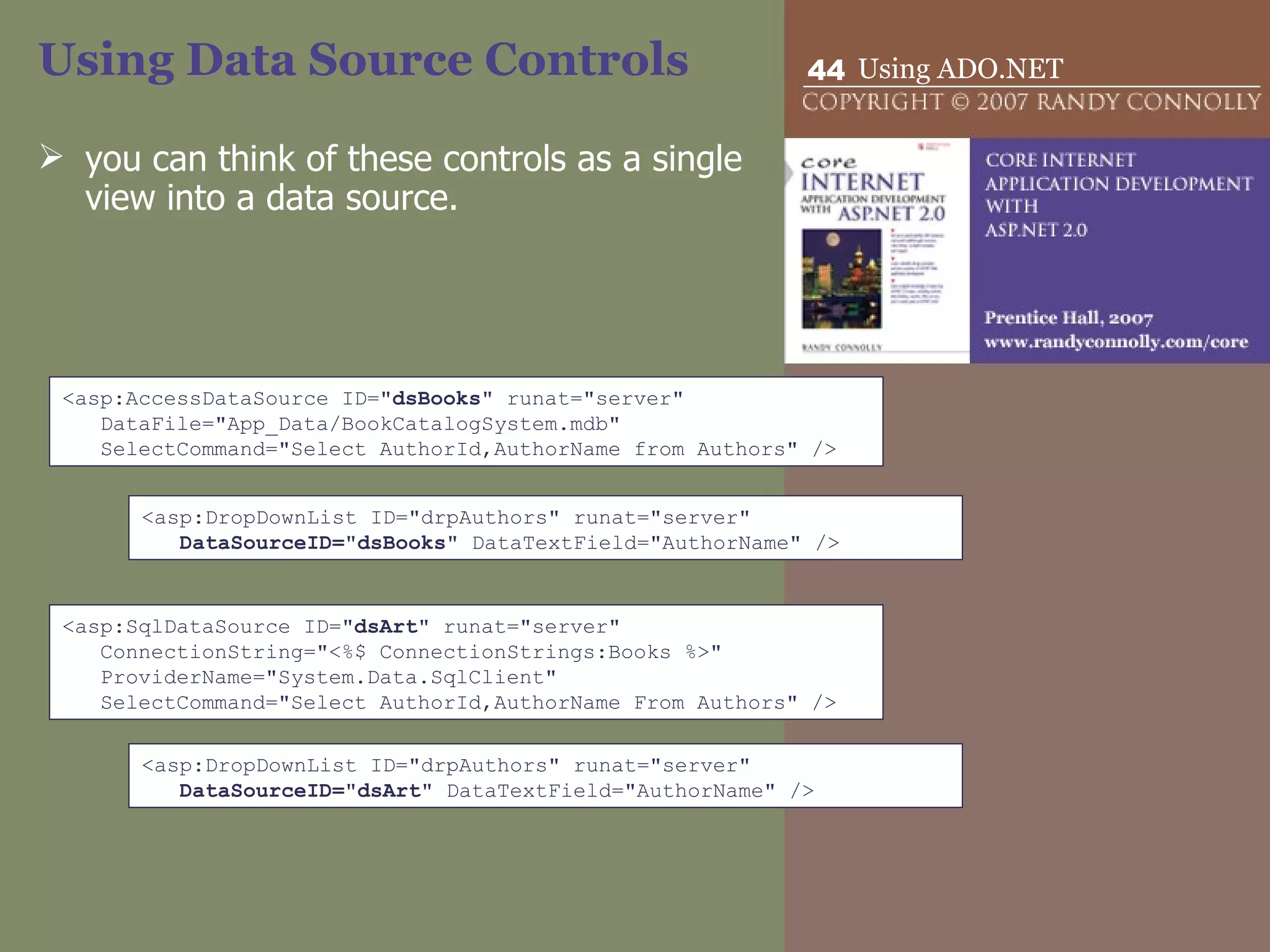 Using Data Source Controls you can think of these controls as a single view into a data source.  <asp:AccessDataSource ID=&quot; dsBooks &quot; runat=&quot;server&quot;  DataFile=&quot;App_Data/BookCatalogSystem.mdb&quot; SelectCommand=&quot;Select AuthorId,AuthorName from Authors&quot; /> <asp:DropDownList ID=&quot;drpAuthors&quot; runat=&quot;server&quot;  DataSourceID=&quot;dsBooks&quot;  DataTextField=&quot;AuthorName&quot; /> <asp:SqlDataSource ID=&quot; dsArt &quot; runat=&quot;server&quot; ConnectionString=&quot;<%$ ConnectionStrings:Books %>&quot; ProviderName=&quot;System.Data.SqlClient&quot; SelectCommand=&quot;Select AuthorId,AuthorName From Authors&quot; /> <asp:DropDownList ID=&quot;drpAuthors&quot; runat=&quot;server&quot;  DataSourceID=&quot;dsArt&quot;  DataTextField=&quot;AuthorName&quot; /> 