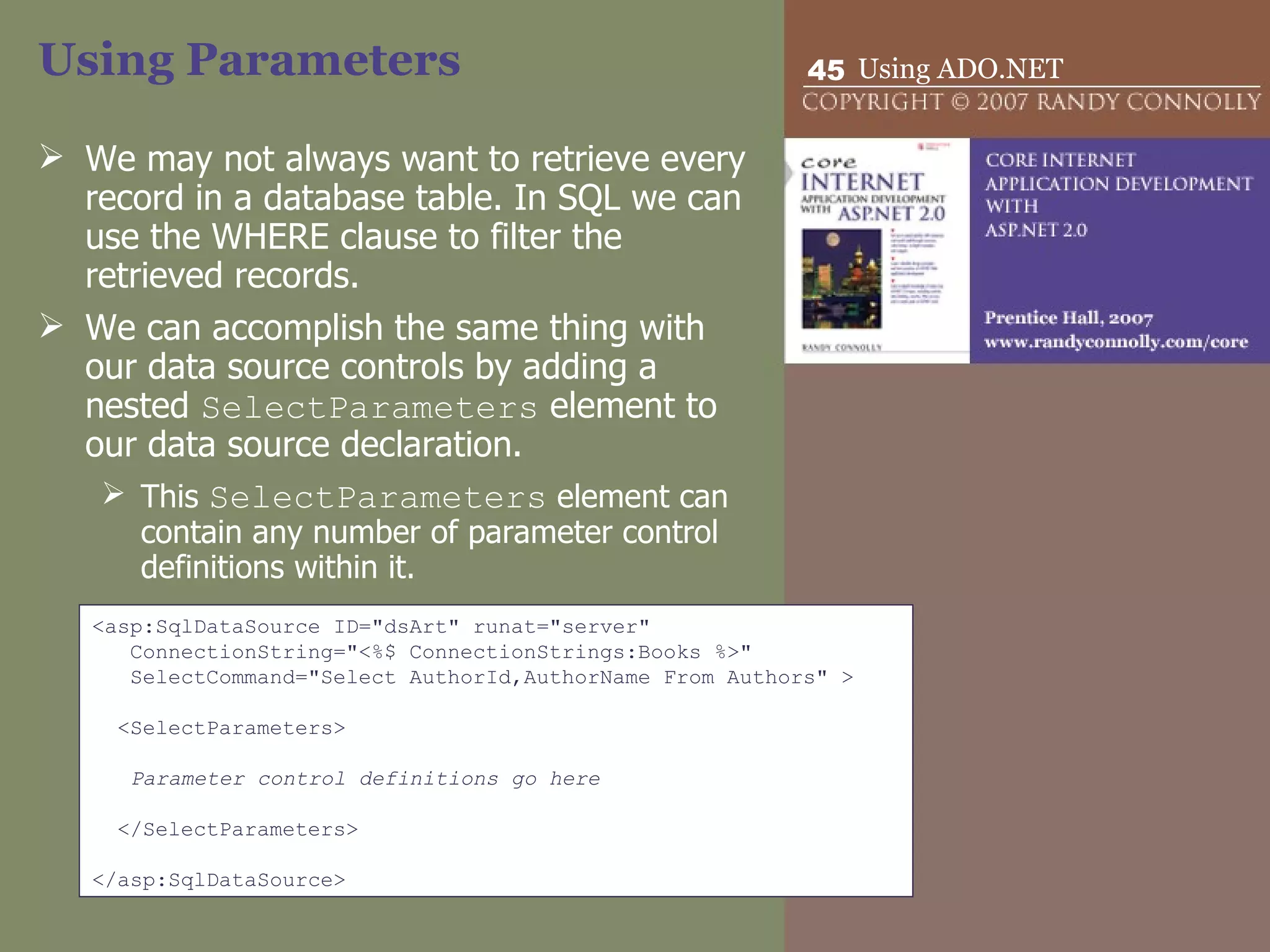 Using Parameters We may not always want to retrieve every record in a database table. In SQL we can use the WHERE clause to filter the retrieved records. We can accomplish the same thing with our data source controls by adding a nested  SelectParameters  element to our data source declaration.  This  SelectParameters  element can contain any number of parameter control definitions within it. <asp:SqlDataSource ID=&quot;dsArt&quot; runat=&quot;server&quot; ConnectionString=&quot;<%$ ConnectionStrings:Books %>&quot; SelectCommand=&quot;Select AuthorId,AuthorName From Authors&quot; >   <SelectParameters>   Parameter control definitions go here   </SelectParameters>   </asp:SqlDataSource> 