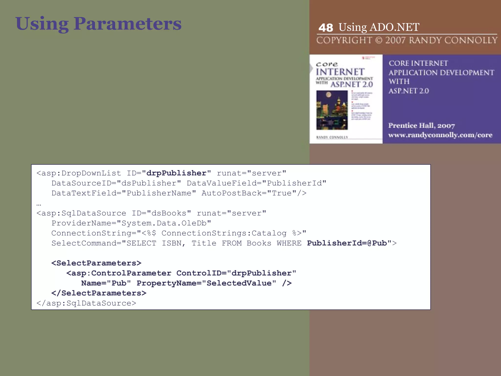 Using Parameters <asp:DropDownList ID=&quot; drpPublisher &quot; runat=&quot;server&quot; DataSourceID=&quot;dsPublisher&quot; DataValueField=&quot;PublisherId&quot; DataTextField=&quot;PublisherName&quot; AutoPostBack=&quot;True&quot;/> … <asp:SqlDataSource ID=&quot;dsBooks&quot; runat=&quot;server&quot; ProviderName=&quot;System.Data.OleDb&quot; ConnectionString=&quot;<%$ ConnectionStrings:Catalog %>&quot; SelectCommand=&quot;SELECT ISBN, Title FROM Books WHERE  PublisherId=@Pub &quot;>   <SelectParameters> <asp:ControlParameter ControlID=&quot;drpPublisher&quot;  Name=&quot;Pub&quot; PropertyName=&quot;SelectedValue&quot; /> </SelectParameters> </asp:SqlDataSource> 