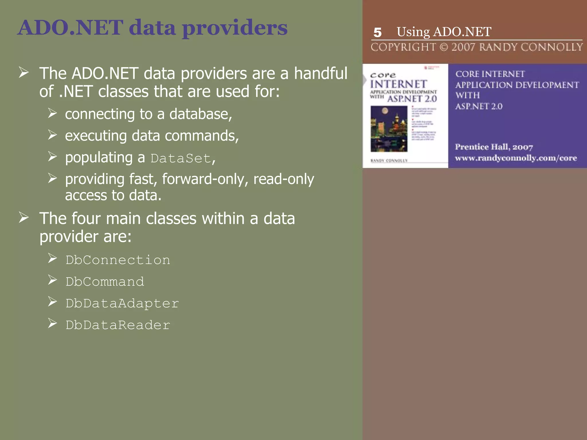 ADO.NET data providers  The ADO.NET data providers are a handful of .NET classes that are used for: connecting to a database,  executing data commands,  populating a  DataSet ,  providing fast, forward-only, read-only access to data.  The four main classes within a data provider are: DbConnection DbCommand DbDataAdapter   DbDataReader   