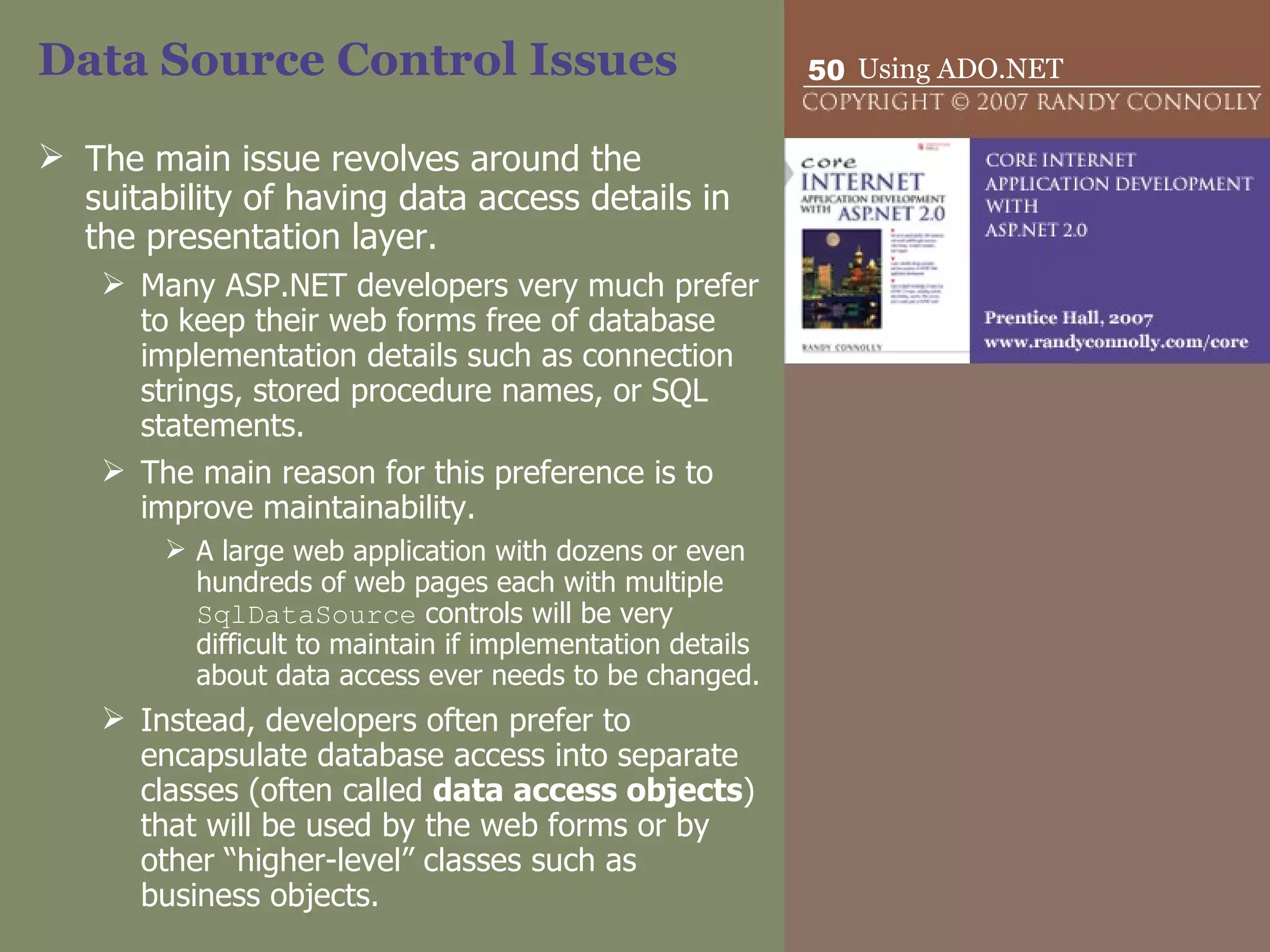 Data Source Control Issues The main issue revolves around the suitability of having data access details in the presentation layer.  Many ASP.NET developers very much prefer to keep their web forms free of database  implementation details such as connection strings, stored procedure names, or SQL statements.  The main reason for this preference is to improve maintainability.  A large web application with dozens or even hundreds of web pages each with multiple  SqlDataSource  controls will be very difficult to maintain if implementation details about data access ever needs to be changed.  Instead, developers often prefer to encapsulate database access into separate classes (often called  data access objects ) that will be used by the web forms or by other “higher-level” classes such as business objects. 