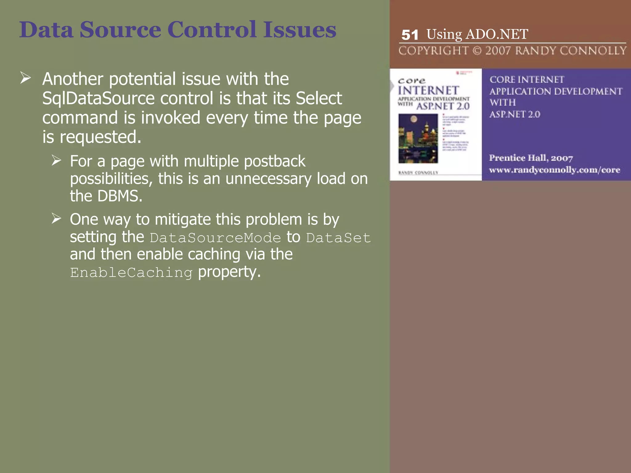 Data Source Control Issues Another potential issue with the SqlDataSource control is that its Select command is invoked every time the page is requested.  For a page with multiple postback possibilities, this is an unnecessary load on the DBMS.  One way to mitigate this problem is by setting the  DataSourceMode  to  DataSet  and then enable caching via the  EnableCaching  property.  