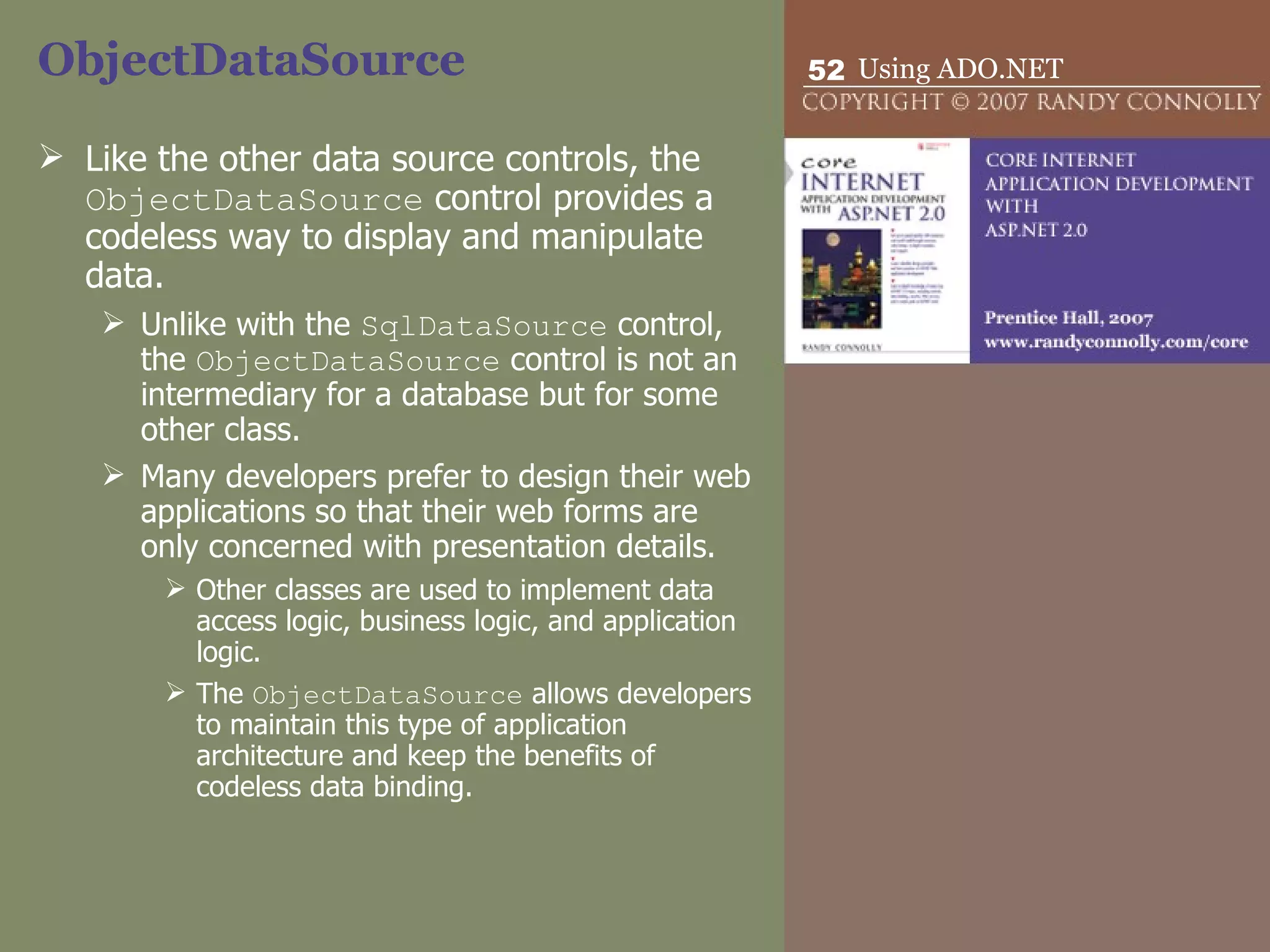 ObjectDataSource Like the other data source controls, the  ObjectDataSource  control provides a codeless way to display and manipulate data.  Unlike with the  SqlDataSource  control, the  ObjectDataSource  control is not an intermediary for a database but for some other class.  Many developers prefer to design their web applications so that their web forms are only concerned with presentation details. Other classes are used to implement data access logic, business logic, and application logic.  The  ObjectDataSource  allows developers to maintain this type of application architecture and keep the benefits of codeless data binding. 