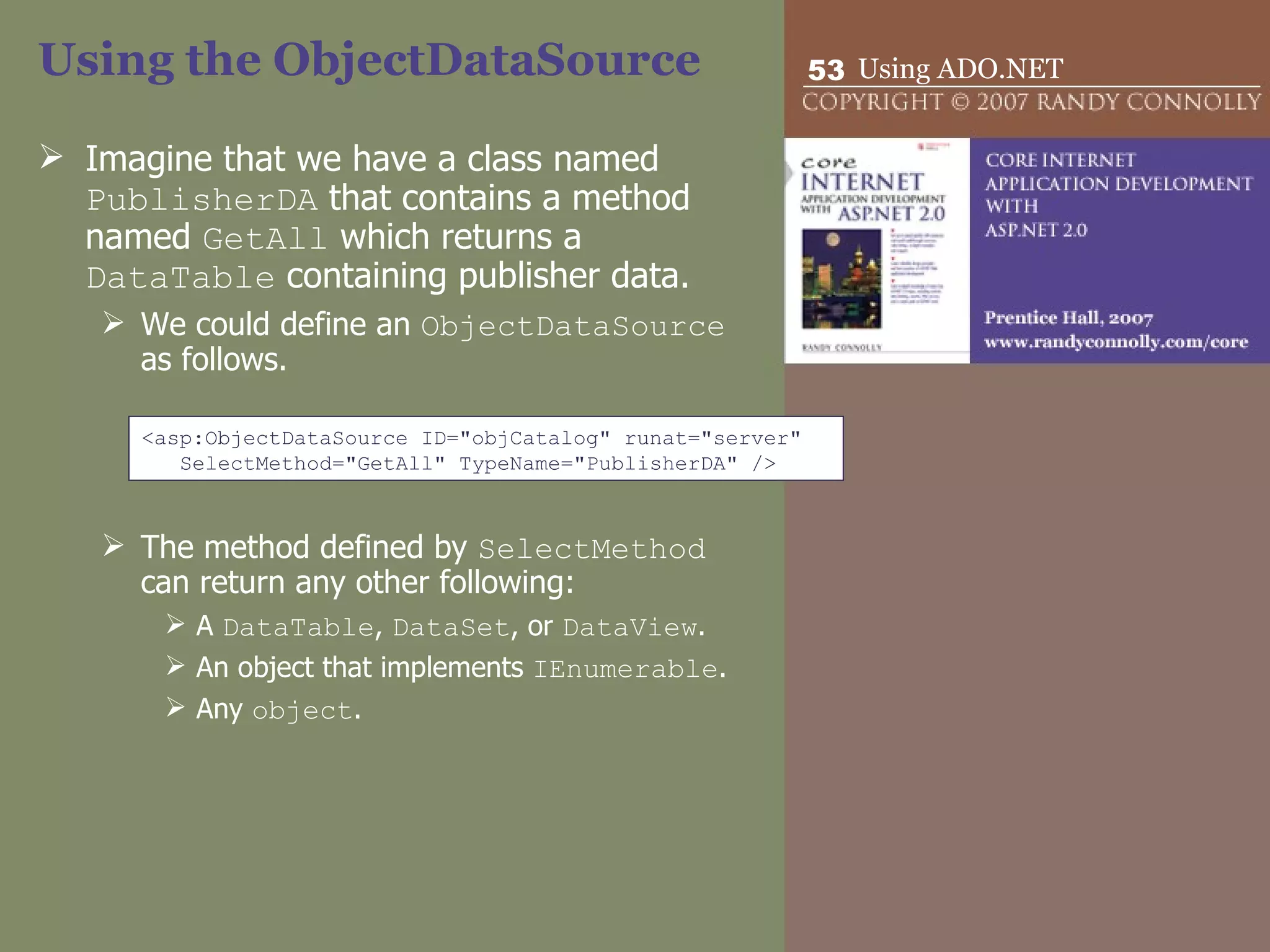 Using the ObjectDataSource Imagine that we have a class named  PublisherDA  that contains a method named  GetAll  which returns a  DataTable  containing publisher data.  We could define an  ObjectDataSource  as follows. The method defined by  SelectMethod  can return any other following: A  DataTable ,  DataSet , or  DataView . An object that implements  IEnumerable . Any  object . <asp:ObjectDataSource ID=&quot;objCatalog&quot; runat=&quot;server&quot;  SelectMethod=&quot;GetAll&quot; TypeName=&quot;PublisherDA&quot; /> 