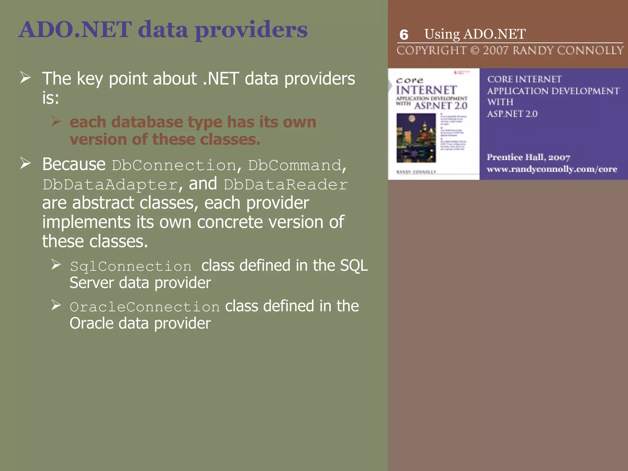 ADO.NET data providers  The key point about .NET data providers is: each database type has its own version of these classes.   Because  DbConnection ,  DbCommand ,  DbDataAdapter , and  DbDataReader  are abstract classes, each provider implements its own concrete version of these classes.  SqlConnection  class defined in the SQL Server data provider  OracleConnection  class defined in the Oracle data provider  