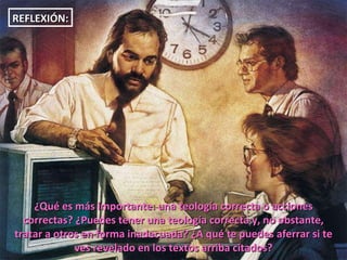 ¿Qué es más importante: una teología correcta o acciones correctas? ¿Puedes tener una teología correcta y, no obstante, tratar a otros en forma inadecuada? ¿A qué te puedes aferrar si te ves revelado en los textos arriba citados? REFLEXIÓN: 