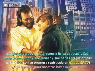 Imagínate parado en la presencia física de Jesús. ¿Cuál sería tu reacción? ¿Qué dirías? ¿Qué harías?  ¿Qué opinas en relación con su promesa registrada en  Mateo 28:20 ?  ¿Qué significa para nosotros hoy esa promesa? REFLEXIÓN: 