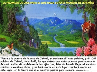 “ Ponte a la puerta de la casa de Jehová, y proclama allí esta palabra, y di: Oíd palabra de Jehová, todo Judá, los que entráis por estas puertas para adorar a Jehová. Así ha dicho Jehová de los ejércitos, Dios de Israel: Mejorad vuestros caminos y vuestras obras, y os haré morar en este lugar… os haré morar en este lugar, en la tierra que di a vuestros padres para siempre.  (Jeremías 7:2-3, 7) 