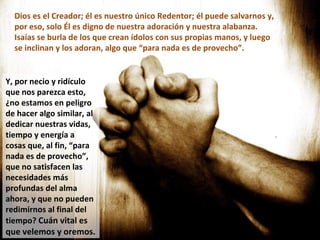 Dios es el Creador; él es nuestro único Redentor; él puede salvarnos y, por eso, solo Él es digno de nuestra adoración y nuestra alabanza. Isaías se burla de los que crean ídolos con sus propias manos, y luego se inclinan y los adoran, algo que “para nada es de provecho”. Y, por necio y ridículo que nos parezca esto, ¿no estamos en peligro de hacer algo similar, al dedicar nuestras vidas, tiempo y energía a cosas que, al fin, “para nada es de provecho”, que no satisfacen las necesidades más profundas del alma ahora, y que no pueden redimirnos al final del tiempo?  Cuán vital es que velemos y oremos. 