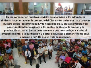 Piensa cómo serían nuestros servicios de adoración si los adoradores sintieran haber estado en la presencia del Dios santo, quien nos hace conocer nuestra propia  pecaminosidad, y la necesidad de su gracia salvadora y su poder purificador. Imagínate si los cantos, la liturgia, la oración y la predicación actuaran juntos de una manera que nos condujera a la fe, al arrepentimiento, a la purificación y a estar dispuestos a clamar: “Heme aquí, envíame a mí”. De eso se trata la adoración. 