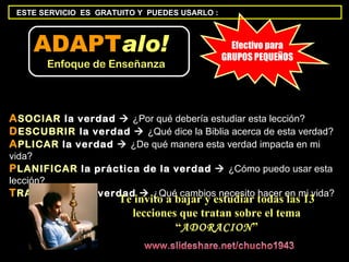 A SOCIAR   la verdad     ¿Por qué debería estudiar esta lección? D ESCUBRIR   la verdad     ¿Qué dice la Biblia acerca de esta verdad?  A PLICAR  la verdad     ¿De qué manera esta verdad impacta en mi vida?  P LANIFICAR  la práctica de la verdad     ¿Cómo puedo usar esta lección?  T RANSFERIR   la verdad     ¿Qué cambios necesito hacer en mi vida? Efectivo para GRUPOS PEQUEÑOS Te invito a bajar y estudiar todas las 13 lecciones que tratan sobre el tema “ ADORACION ” ESTE SERVICIO  ES  GRATUITO Y  PUEDES USARLO : ADAPT alo!   Enfoque de Enseñanza 