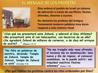 Dios ordenó al pueblo de Israel un sistema de adoración a través de sacrificios, fiestas, ofrendas, diezmos y ayunos.  No obstante los profetas del Antiguo Testamento tuvieron palabras muy duras respecto a este sistema ritual. “ ¿Con qué me presentaré ante Jehová, y adoraré al Dios Altísimo? ¿Me presentaré ante él con holocaustos, con becerros de un año? ¿Se agradará Jehová de millares de carneros, o de diez mil arroyos de aceite?...”  (Miqueas 6:6-7) “ No me traigáis más vana ofrenda; el incienso me es abominación; luna nueva y día de reposo, el convocar asambleas, no lo puedo sufrir; son iniquidad vuestras fiestas solemnes”  (Isaías 1:13) “ No fiéis en palabras de mentira, diciendo: Templo de Jehová, templo de Jehová, templo de Jehová es este”  (Jeremías 7:4) ¿Por qué hablan los profetas contra los ritos ordenados por Dios? 