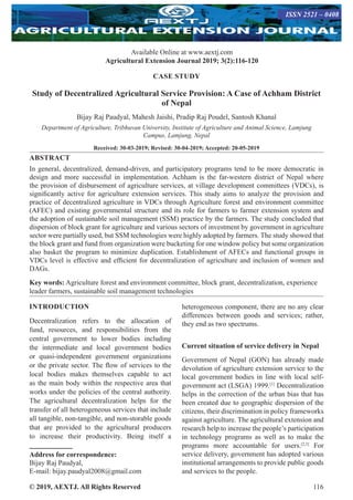 © 2019, AEXTJ. All Rights Reserved 116
Available Online at www.aextj.com
Agricultural Extension Journal 2019; 3(2):116-120
ISSN 2521 – 0408
CASE STUDY
Study of Decentralized Agricultural Service Provision: A Case of Achham District
of Nepal
Bijay Raj Paudyal, Mahesh Jaishi, Pradip Raj Poudel, Santosh Khanal
Department of Agriculture, Tribhuvan University, Institute of Agriculture and Animal Science, Lamjung
Campus, Lamjung, Nepal
Received: 30-03-2019; Revised: 30-04-2019; Accepted: 20-05-2019
ABSTRACT
In general, decentralized, demand-driven, and participatory programs tend to be more democratic in
design and more successful in implementation. Achham is the far-western district of Nepal where
the provision of disbursement of agriculture services, at village development committees (VDCs), is
significantly active for agriculture extension services. This study aims to analyze the provision and
practice of decentralized agriculture in VDCs through Agriculture forest and environment committee
(AFEC) and existing governmental structure and its role for farmers to farmer extension system and
the adoption of sustainable soil management (SSM) practice by the farmers. The study concluded that
dispersion of block grant for agriculture and various sectors of investment by government in agriculture
sector were partially used, but SSM technologies were highly adopted by farmers. The study showed that
the block grant and fund from organization were bucketing for one window policy but some organization
also basket the program to minimize duplication. Establishment of AFECs and functional groups in
VDCs level is effective and efficient for decentralization of agriculture and inclusion of women and
DAGs.
Key words: Agriculture forest and environment committee, block grant, decentralization, experience
leader farmers, sustainable soil management technologies
INTRODUCTION
Decentralization refers to the allocation of
fund, resources, and responsibilities from the
central government to lower bodies including
the intermediate and local government bodies
or quasi-independent government organizations
or the private sector. The flow of services to the
local bodies makes themselves capable to act
as the main body within the respective area that
works under the policies of the central authority.
The agricultural decentralization helps for the
transfer of all heterogeneous services that include
all tangible, non-tangible, and non-storable goods
that are provided to the agricultural producers
to increase their productivity. Being itself a
Address for correspondence:
Bijay Raj Paudyal,
E-mail: bijay.paudyal2008@gmail.com
heterogeneous component, there are no any clear
differences between goods and services; rather,
they end as two spectrums.
Current situation of service delivery in Nepal
Government of Nepal (GON) has already made
devolution of agriculture extension service to the
local government bodies in line with local self-
government act (LSGA) 1999.[1]
Decentralization
helps in the correction of the urban bias that has
been created due to geographic dispersion of the
citizens, their discrimination in policy frameworks
against agriculture. The agricultural extension and
research help to increase the people’s participation
in technology programs as well as to make the
programs more accountable for users.[2,3]
For
service delivery, government has adopted various
institutional arrangements to provide public goods
and services to the people.
 
