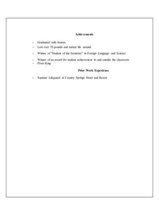 Achievements
• Graduated with honors
• Lost over 70 pounds and turned life around
• Winner of “Student of the Semester” in Foreign Language and Science
• Winner of an award for student achievement in and outside the classroom
• Prom King
Prior Work Experience
• Summer Lifeguard at Country Springs Hotel and Resort
 