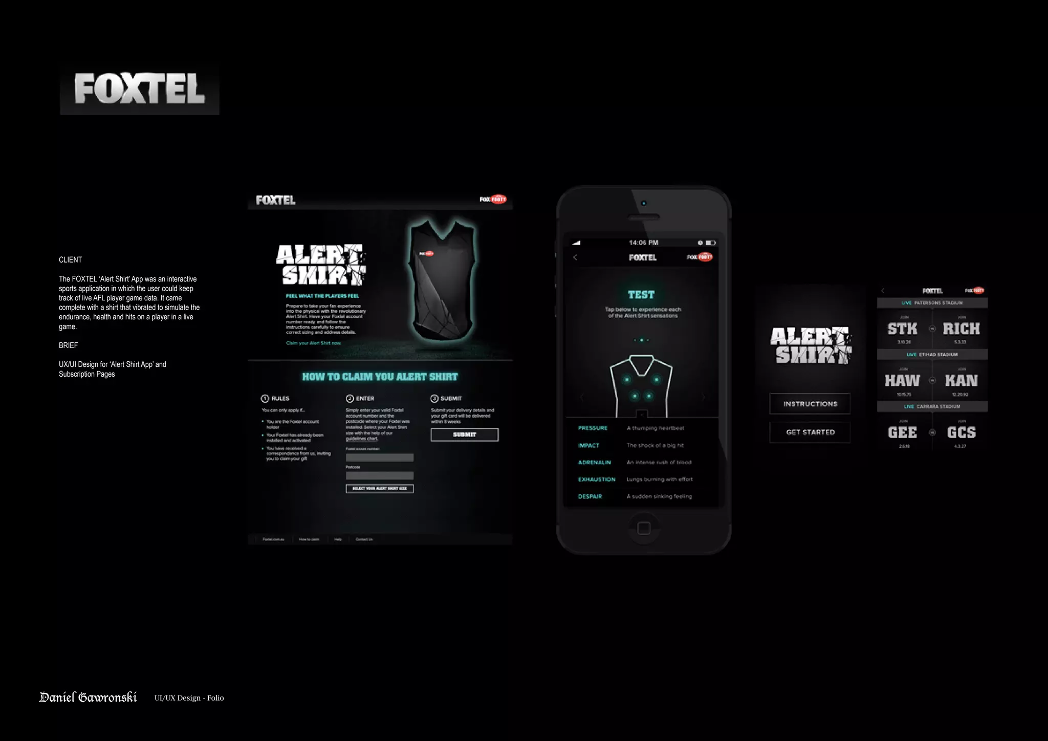 Daniel Gawronski UI/UX Design - Folio
CLIENT
The FOXTEL ‘Alert Shirt’ App was an interactive
sports application in which the user could keep
track of live AFL player game data. It came
complete with a shirt that vibrated to simulate the
endurance, health and hits on a player in a live
game.
BRIEF
UX/UI Design for ‘Alert Shirt App’ and
Subscription Pages
 