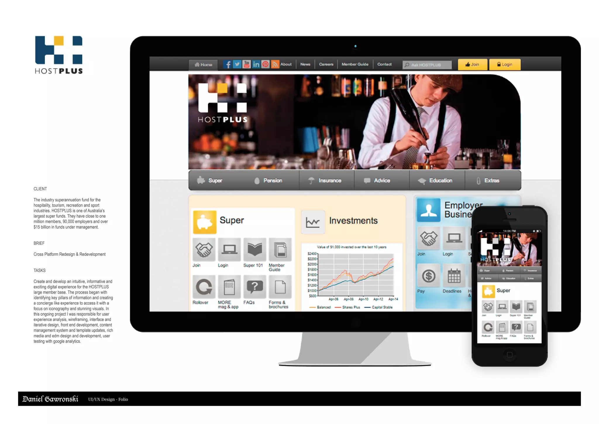 Daniel Gawronski UI/UX Design - Folio
CLIENT
The industry superannuation fund for the
hospitality, tourism, recreation and sport
industries. HOSTPLUS is one of Australia’s
largest super funds. They have close to one
million members, 90,000 employers and over
$15 billion in funds under management.
BRIEF
Cross Platform Redesign & Redevelopment
TASKS
Create and develop an intuitive, informative and
exciting digital experience for the HOSTPLUS
large member base. The process began with
identifying key pillars of information and creating
a concierge like experience to access it with a
focus on iconography and stunning visuals. In
this ongoing project I was responsible for user
experience analysis, wireframing, interface and
iterative design, front end development, content
management system and template updates, rich
media and edm design and development, user
testing with google analytics.
 