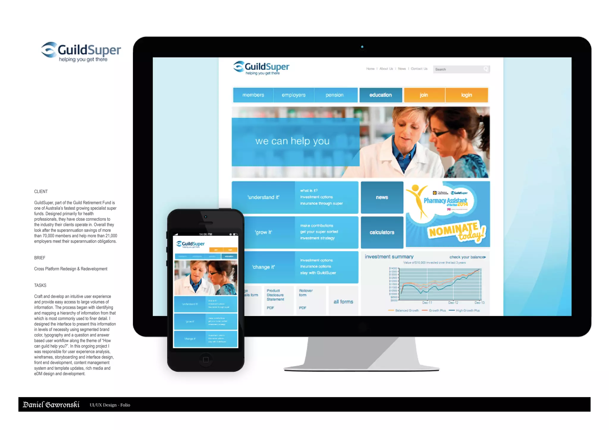 Daniel Gawronski UI/UX Design - Folio
CLIENT
GuildSuper, part of the Guild Retirement Fund is
one of Australia’s fastest growing specialist super
funds. Designed primarily for health
professionals, they have close connections to
the industry their clients operate in. Overall they
look after the superannuation savings of more
than 70,000 members and help more than 21,000
employers meet their superannuation obligations.
BRIEF
Cross Platform Redesign & Redevelopment
TASKS
Craft and develop an intuitive user experience
and provide easy access to large volumes of
information. The process began with identifying
and mapping a hierarchy of information from that
which is most commonly used to finer detail. I
designed the interface to present this information
in levels of necessity using segmented brand
color, typography and a question and answer
based user workflow along the theme of “How
can guild help you?”. In this ongoing project I
was responsible for user experience analysis,
wireframes, storyboarding and interface design,
front end development, content management
system and template updates, rich media and
eDM design and development.
 