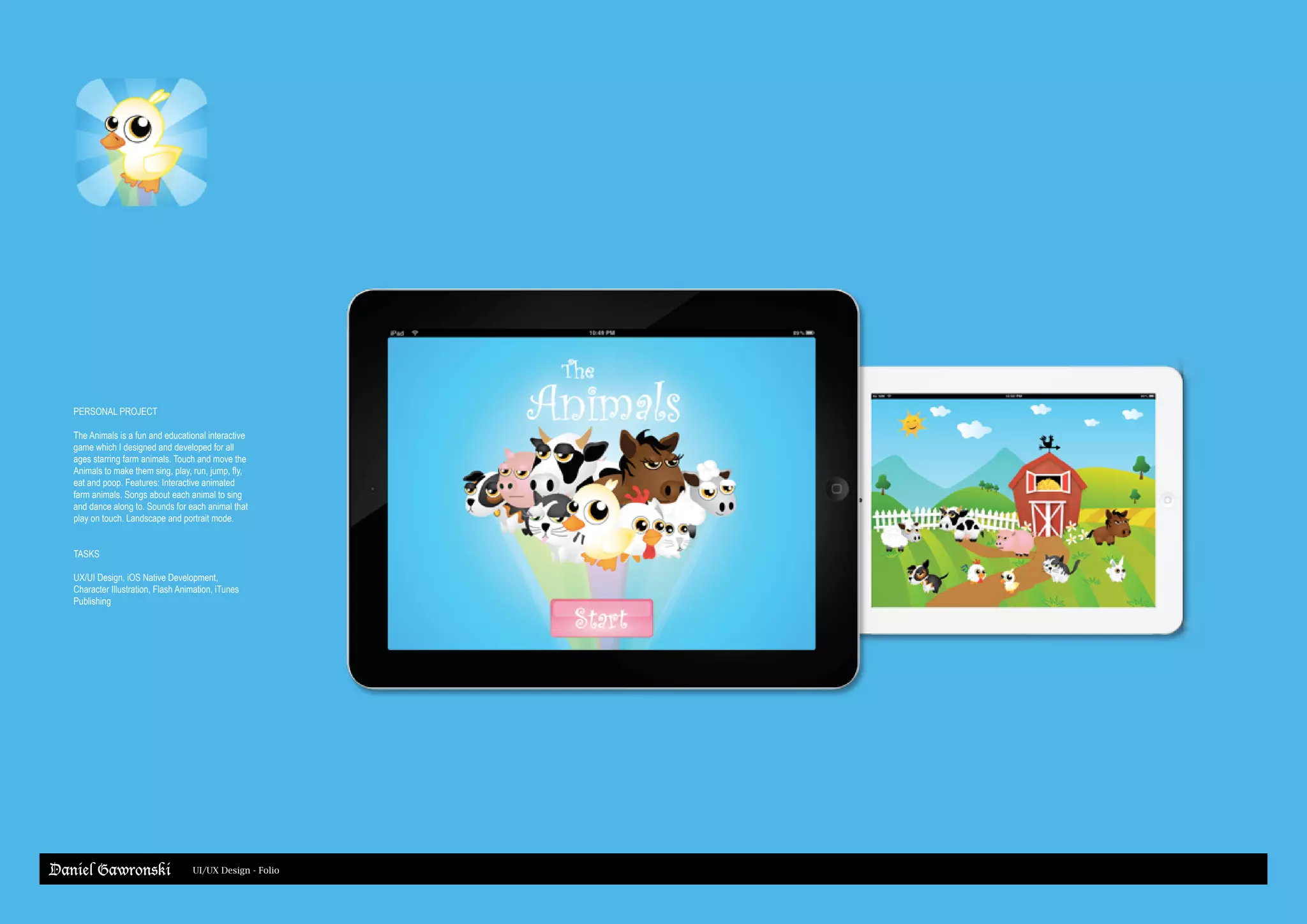 Daniel Gawronski UI/UX Design - Folio
PERSONAL PROJECT
The Animals is a fun and educational interactive
game which I designed and developed for all
ages starring farm animals. Touch and move the
Animals to make them sing, play, run, jump, fly,
eat and poop. Features: Interactive animated
farm animals. Songs about each animal to sing
and dance along to. Sounds for each animal that
play on touch. Landscape and portrait mode.
TASKS
UX/UI Design, iOS Native Development,
Character Illustration, Flash Animation, iTunes
Publishing
 