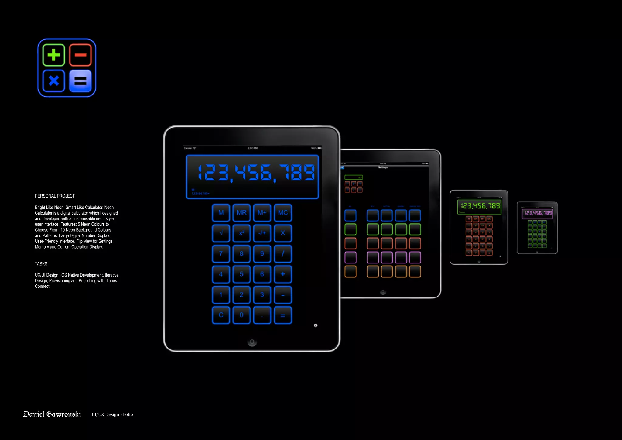 Daniel Gawronski UI/UX Design - Folio
PERSONAL PROJECT
Bright Like Neon. Smart Like Calculator. Neon
Calculator is a digital calculator which I designed
and developed with a customisable neon style
user interface. Features: 5 Neon Colours to
Choose From. 10 Neon Background Colours
and Patterns. Large Digital Number Display.
User-Friendly Interface. Flip View for Settings.
Memory and Current Operation Display.
TASKS
UX/UI Design, iOS Native Development, Iterative
Design, Provisioning and Publishing with iTunes
Connect
 