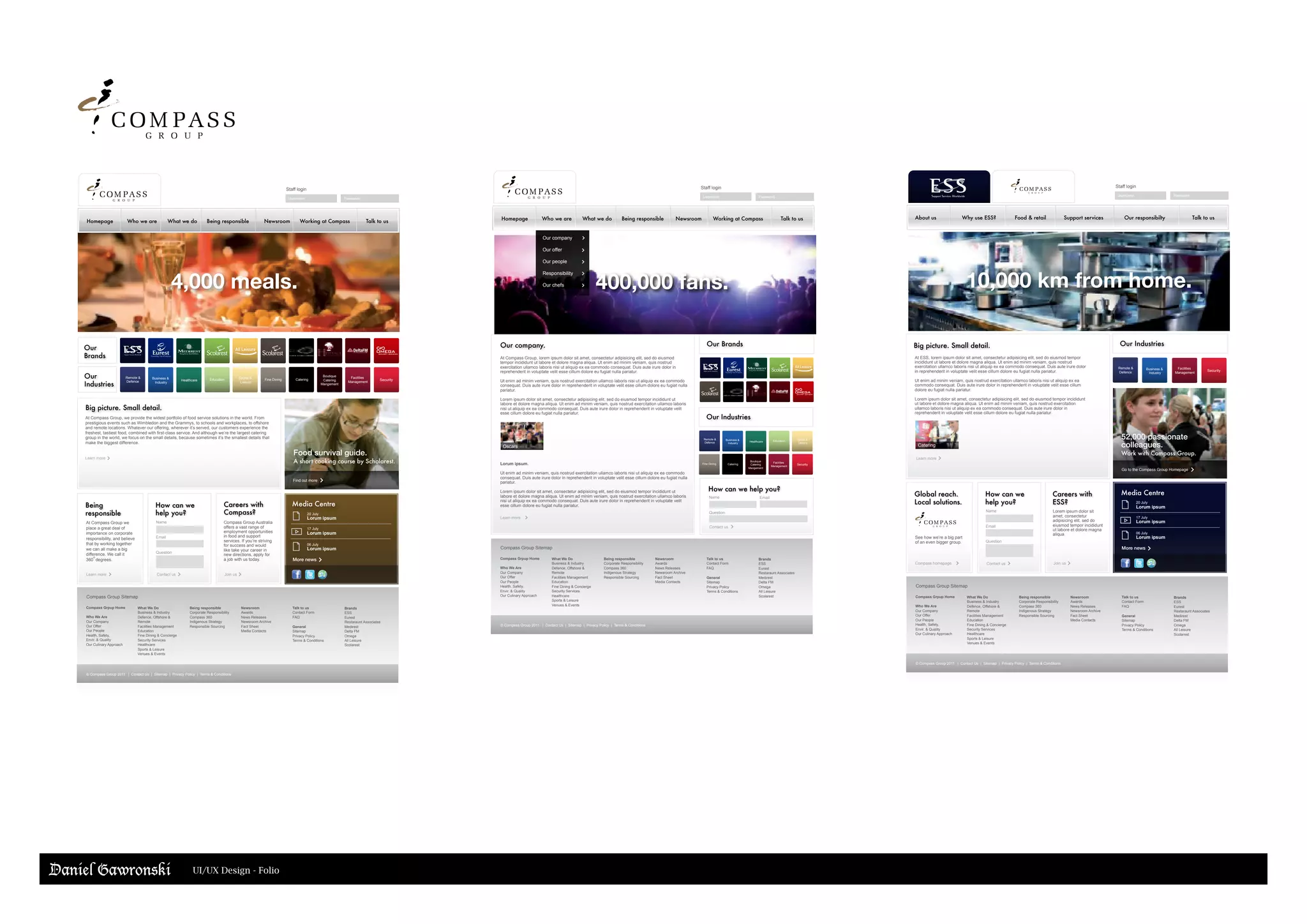 Our
Brands
Our
Industries
Food survival guide.
A short cooking course by Scholarest.
Find out more
Homepage Who we are What we do Being responsible Newsroom Working at Compass Talk to us
Big picture. Small detail.
At Compass Group, we provide the widest portfolio of food service solutions in the world. From
prestigious events such as Wimbledon and the Grammys, to schools and workplaces, to offshore
and remote locations. Whatever our offering, wherever it’s served, our customers experience the
freshest, tastiest food, combined with first-class service. And although we’re the largest catering
group in the world, we focus on the small details, because sometimes it’s the smallest details that
make the biggest difference.
Being
responsible
How can we
help you?
Careers with
Compass?
Media Centre
Learn more
20 July
Lorum ipsum
17 July
Lorum ipsum
06 July
Lorum ipsum
At Compass Group we
place a great deal of
importance on corporate
responsibility, and believe
that by working together
we can all make a big
difference. We call it
360 degrees.
Name Compass Group Australia
offers a vast range of
employment opportunities
in food and support
services. If you’re striving
for success and would
like take your career in
new directions, apply for
a job with us today.
Learn more Contact us Join us
Healthcare EducationBusiness &
Industry
Fine Dining
Remote &
Defence
Facilities
Management
Sports &
Leisure
Security
Email
Question
Compass Group Sitemap
Compass Grpup Home
Who We Are
Our Company
Our Offer
Our People
Health, Safety,
Envir. & Quality
Our Culinary Approach
What We Do
Business & Industry
Defence, Offshore &
Remote
Facilities Management
Education
Fine Dining & Concierge
Security Services
Healthcare
Sports & Leisure
Venues & Events
Being responsible
Corporate Responsibility
Compass 360
Indigenous Strategy
Responsible Sourcing
Newsroom
Awards
News Releases
Newsroom Archive
Fact Sheet
Media Contacts
Talk to us
Contact Form
FAQ
General
Sitemap
Privacy Policy
Terms & Conditions
Brands
ESS
Eurest
Restaraunt Associates
Medirest
Delta FM
Omega
All Leisure
Scolarest
© Compass Group 2011 | Contact Us | Sitemap | Privacy Policy | Terms & Conditions
Staff login
Username Password
More news
Catering
Boutique
Catering
Mangement
o
4,000 meals. 400,000 fans.
Name Email
Contact us
How can we help you?
Question
Our Brands
Our Industries
Compass Group Sitemap
Compass Grpup Home
Who We Are
Our Company
Our Offer
Our People
Health, Safety,
Envir. & Quality
Our Culinary Approach
What We Do
Business & Industry
Defence, Offshore &
Remote
Facilities Management
Education
Fine Dining & Concierge
Security Services
Healthcare
Sports & Leisure
Venues & Events
Being responsible
Corporate Responsibility
Compass 360
Indigenous Strategy
Responsible Sourcing
Newsroom
Awards
News Releases
Newsroom Archive
Fact Sheet
Media Contacts
Talk to us
Contact Form
FAQ
General
Sitemap
Privacy Policy
Terms & Conditions
Brands
ESS
Eurest
Restaraunt Associates
Medirest
Delta FM
Omega
All Leisure
Scolarest
© Compass Group 2011 | Contact Us | Sitemap | Privacy Policy | Terms & Conditions
Staff login
Username Password
Our company.
At Compass Group, lorem ipsum dolor sit amet, consectetur adipisicing elit, sed do eiusmod
tempor incididunt ut labore et dolore magna aliqua. Ut enim ad minim veniam, quis nostrud
exercitation ullamco laboris nisi ut aliquip ex ea commodo consequat. Duis aute irure dolor in
reprehenderit in voluptate velit esse cillum dolore eu fugiat nulla pariatur.
Ut enim ad minim veniam, quis nostrud exercitation ullamco laboris nisi ut aliquip ex ea commodo
consequat. Duis aute irure dolor in reprehenderit in voluptate velit esse cillum dolore eu fugiat nulla
pariatur.
Lorem ipsum dolor sit amet, consectetur adipisicing elit, sed do eiusmod tempor incididunt ut
labore et dolore magna aliqua. Ut enim ad minim veniam, quis nostrud exercitation ullamco laboris
nisi ut aliquip ex ea commodo consequat. Duis aute irure dolor in reprehenderit in voluptate velit
esse cillum dolore eu fugiat nulla pariatur.
Lorum ipsum.
Ut enim ad minim veniam, quis nostrud exercitation ullamco laboris nisi ut aliquip ex ea commodo
consequat. Duis aute irure dolor in reprehenderit in voluptate velit esse cillum dolore eu fugiat nulla
pariatur.
Lorem ipsum dolor sit amet, consectetur adipisicing elit, sed do eiusmod tempor incididunt ut
labore et dolore magna aliqua. Ut enim ad minim veniam, quis nostrud exercitation ullamco laboris
nisi ut aliquip ex ea commodo consequat. Duis aute irure dolor in reprehenderit in voluptate velit
esse cillum dolore eu fugiat nulla pariatur.
Learn more
Our company
Our offer
Our people
Responsibility
Our chefs
Oscars
Healthcare EducationBusiness &
Industry
Fine Dining
Remote &
Defence
Facilities
Management
Sports &
Leisure
SecurityCatering
Boutique
Catering
Mangement
Homepage Who we are What we do Being responsible Newsroom Working at Compass Talk to us
Staff login
Username Password
52,000 passionate
colleagues.
Work with Compass Group.
Go to the Compass Group Homepage
At ESS, lorem ipsum dolor sit amet, consectetur adipisicing elit, sed do eiusmod tempor
incididunt ut labore et dolore magna aliqua. Ut enim ad minim veniam, quis nostrud
exercitation ullamco laboris nisi ut aliquip ex ea commodo consequat. Duis aute irure dolor
in reprehenderit in voluptate velit esse cillum dolore eu fugiat nulla pariatur.
Ut enim ad minim veniam, quis nostrud exercitation ullamco laboris nisi ut aliquip ex ea
commodo consequat. Duis aute irure dolor in reprehenderit in voluptate velit esse cillum
dolore eu fugiat nulla pariatur.
Lorem ipsum dolor sit amet, consectetur adipisicing elit, sed do eiusmod tempor incididunt
ut labore et dolore magna aliqua. Ut enim ad minim veniam, quis nostrud exercitation
ullamco laboris nisi ut aliquip ex ea commodo consequat. Duis aute irure dolor in
reprehenderit in voluptate velit esse cillum dolore eu fugiat nulla pariatur.
Global reach.
Local solutions.
Learn more
See how we’re a big part
of an even bigger group.
Lorem ipsum dolor sit
amet, consectetur
adipisicing elit, sed do
eiusmod tempor incididunt
ut labore et dolore magna
aliqua.
Compass homepage Join us
Our Industries
Business &
Industry
Remote &
Defence
Facilities
Management
Security
Compass Group Sitemap
Compass Grpup Home
Who We Are
Our Company
Our Offer
Our People
Health, Safety,
Envir. & Quality
Our Culinary Approach
What We Do
Business & Industry
Defence, Offshore &
Remote
Facilities Management
Education
Fine Dining & Concierge
Security Services
Healthcare
Sports & Leisure
Venues & Events
Being responsible
Corporate Responsibility
Compass 360
Indigenous Strategy
Responsible Sourcing
Newsroom
Awards
News Releases
Newsroom Archive
Fact Sheet
Media Contacts
Talk to us
Contact Form
FAQ
General
Sitemap
Privacy Policy
Terms & Conditions
Brands
ESS
Eurest
Restaraunt Associates
Medirest
Delta FM
Omega
All Leisure
Scolarest
© Compass Group 2011 | Contact Us | Sitemap | Privacy Policy | Terms & Conditions
Media Centre
20 July
Lorum ipsum
17 July
Lorum ipsum
06 July
Lorum ipsum
More news
Careers with
ESS?
How can we
help you?
Name
Contact us
Email
Question
About us Why use ESS? Food & retail Support services Our responsibilty Talk to us
Catering
Big picture. Small detail.
10,000 km from home.
Daniel Gawronski UI/UX Design - Folio
 