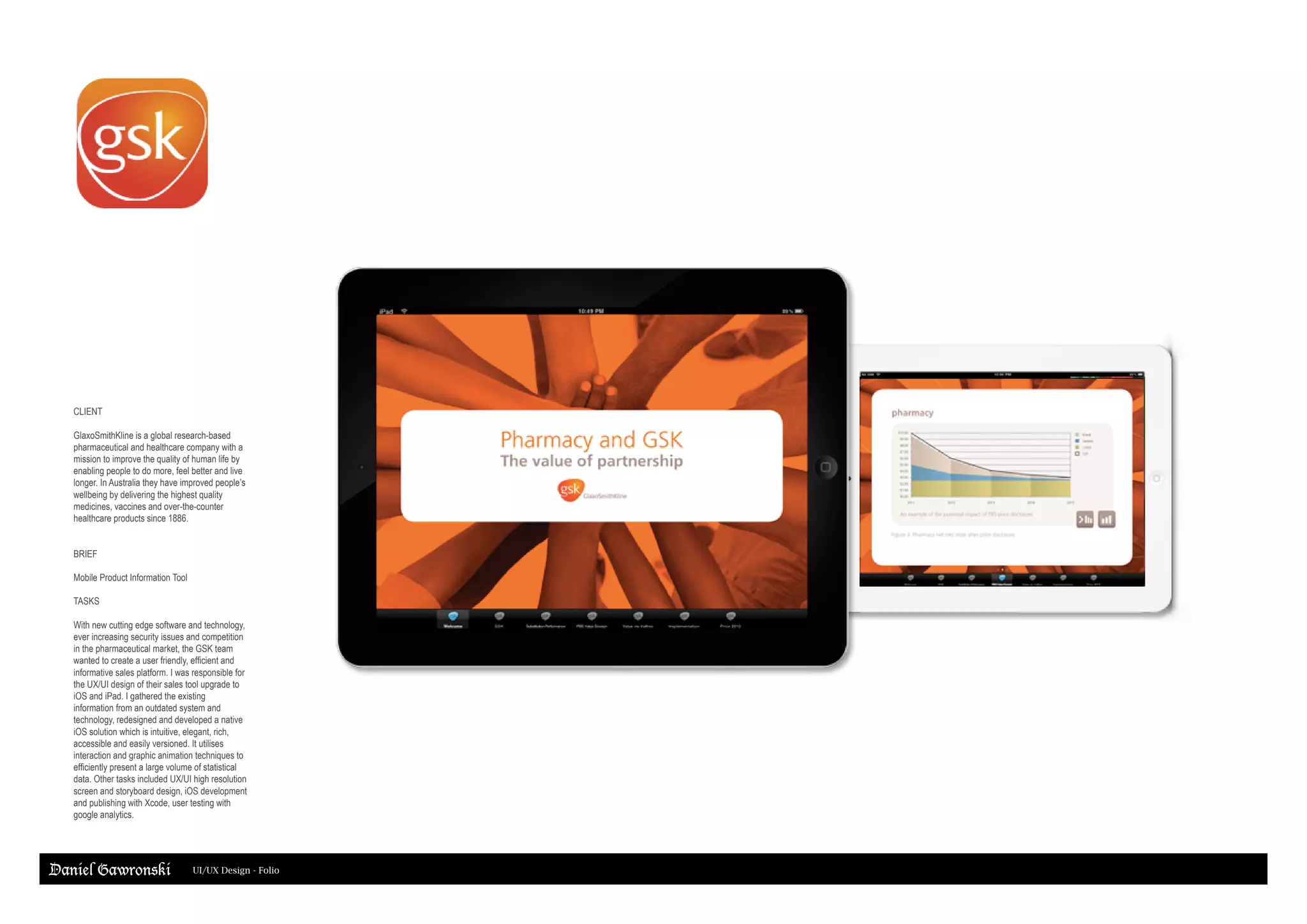 Daniel Gawronski UI/UX Design - Folio
CLIENT
GlaxoSmithKline is a global research-based
pharmaceutical and healthcare company with a
mission to improve the quality of human life by
enabling people to do more, feel better and live
longer. In Australia they have improved people’s
wellbeing by delivering the highest quality
medicines, vaccines and over-the-counter
healthcare products since 1886.
BRIEF
Mobile Product Information Tool
TASKS
With new cutting edge software and technology,
ever increasing security issues and competition
in the pharmaceutical market, the GSK team
wanted to create a user friendly, efficient and
informative sales platform. I was responsible for
the UX/UI design of their sales tool upgrade to
iOS and iPad. I gathered the existing
information from an outdated system and
technology, redesigned and developed a native
iOS solution which is intuitive, elegant, rich,
accessible and easily versioned. It utilises
interaction and graphic animation techniques to
efficiently present a large volume of statistical
data. Other tasks included UX/UI high resolution
screen and storyboard design, iOS development
and publishing with Xcode, user testing with
google analytics.
 