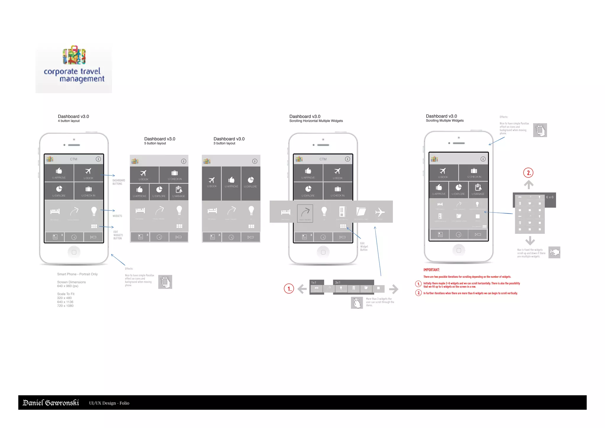 Dashboard v3.0
4 button layout
Dashboard v3.0
Scrolling Horizontal Multiple Widgets
Smart Phone - Portrait Only
Screen Dimensions
640 x 960 (px)
Scale To Fit
320 x 480
640 x 1136
720 x 1080
i
Effects:
Nice to have simple Parallax
effect on icons and
background when moving
phone.
EDIT
WIDGETS
BUTTON
WIDGETS
DASHBOARD
BUTTONS
More than 3 widgets the
user can scroll through the
items.
Edit
Widget
Button
Dashboard v3.0
5 button layout
Dashboard v3.0
3 button layout
U APPROVEU BOOK
U APPROVE
U BOOK
U EXPLORE
U CHECK IN
U MANAGE
i i
U EXPLORE
U APPROVE U BOOK
U EXPLORE U CHECK IN
3
i
U APPROVE U BOOK
U EXPLORE U CHECK IN
3
TRIP GENIUS TRAVEL TRACKER BI TRIP GENIUS TRAVEL TRACKER BI TICKETS ON HOLD DOCUMENTS + LINKS WIDGET
3
TRIP GENIUS TRAVEL TRACKER BI
3
TRIP GENIUS TRAVEL TRACKER BI
CTM CTM
TRIP GENIUS TRAVEL TRACKER BUSINESS INTELLIGENCE WIDGETTICKETS ON HOLD DOCUMENTS + LINKS
1x1 3x1
6 x 6
Effects:
Nice to have simple Parallax
effect on icons and
background when moving
phone.
Dashboard v3.0
Scrolling Multiple Widgets
U APPROVE
U BOOK
U EXPLORE
U CHECK IN
U MANAGE
i
Nav is fixed the widgets
scroll up and down if there
are miultiple widgets.
TRIP GENIUS TRAVEL TRACKER BUSINESS INTELLIGENCE
WIDGETTICKETS ON HOLD DOCUMENTS + LINKS
TRIP GENIUS TRAVEL TRACKER BUSINESS INTELLIGENCE
WIDGETTICKETS ON HOLD DOCUMENTS + LINKS
WIDGET WIDGET WIDGET
TRIP GENIUS TRAVEL TRACKER BUSINESS INTELLIGENCE
WIDGETTICKETS ON HOLD DOCUMENTS + LINKS
WIDGET WIDGET WIDGET
IMPORTANT:
There are two possible iterations for scrolling depending on the number of widgets.
Initially there maybe 2-6 widgets and we can scroll horizontally. There is also the possibility
that we fit up to 4 widgets on the screen in a row.
In further iterations when there are more than 6 widgets we can begin to scroll vertically.
1.
1.
2.
2.
EDIT WIDGETS
Daniel Gawronski UI/UX Design - Folio
 