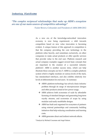 9
Industry Platforms
“The complex reciprocal relationships that make up ARM’s ecosystem
are one of our main sources of competitive advantage"
-Tudor Brown, Cofounder and President of ARM 2008-2012
As a new era of the knowledge-networked innovation
economy is now being experienced, a shift towards
competition based on new value innovation is becoming
evident. A unique feature of this approach to competition is
that the company providing the core technology in the
platform relies heavily, and sometimes exclusively, on other
companies to make actual products or offer specific services
that provide value to the end user. Platform research and
actual company examples suggest several basic concepts that
are important to the creation of a successful industry
platform2. ARM is another success story, which can help
illustrate these concepts; see box 5. ARM is a complex platform
system which is highly modular at various levels of the stack,
has standardised interfaces, and also exhibits relatively low
levels of differentiation for end-users. In summary:
 ARM’s platform technology has solved a basic industry
problem through its range of microprocessor designs
and other products aimed at low power usage,
 ARM achieves both economies of scale by affordable
licensing of standard designs and generating long-term
royalty streams, and economies of scope by using
modular and easily modifiable designs.
 ARM has built and organised its ecosystem of partners
using external partnerships and community building
initiatives that help reducing coordination and learning
costs.
 ARM generates direct and indirect network effects.
*Analysis by Michael Cusumano and Angel Salazar.
 