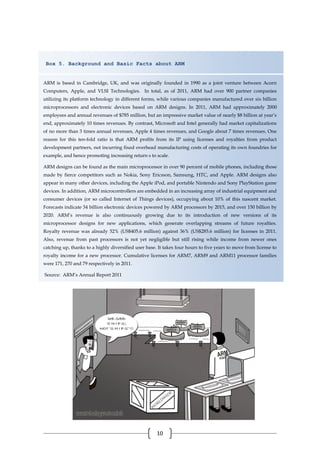 10
Box 5. Background and Basic Facts about ARM
ARM is based in Cambridge, UK, and was originally founded in 1990 as a joint venture between Acorn
Computers, Apple, and VLSI Technologies. In total, as of 2011, ARM had over 900 partner companies
utilizing its platform technology in different forms, while various companies manufactured over six billion
microprocessors and electronic devices based on ARM designs. In 2011, ARM had approximately 2000
employees and annual revenues of $785 million, but an impressive market value of nearly $8 billion at year’s
end, approximately 10 times revenues. By contrast, Microsoft and Intel generally had market capitalizations
of no more than 3 times annual revenues, Apple 4 times revenues, and Google about 7 times revenues. One
reason for this ten-fold ratio is that ARM profits from its IP using licenses and royalties from product
development partners, not incurring fixed overhead manufacturing costs of operating its own foundries for
example, and hence promoting increasing return s to scale.
ARM designs can be found as the main microprocessor in over 90 percent of mobile phones, including those
made by fierce competitors such as Nokia, Sony Ericsson, Samsung, HTC, and Apple. ARM designs also
appear in many other devices, including the Apple iPod, and portable Nintendo and Sony PlayStation game
devices. In addition, ARM microcontrollers are embedded in an increasing array of industrial equipment and
consumer devices (or so called Internet of Things devices), occupying about 10% of this nascent market.
Forecasts indicate 34 billion electronic devices powered by ARM processors by 2015, and over 150 billion by
2020. ARM’s revenue is also continuously growing due to its introduction of new versions of its
microprocessor designs for new applications, which generate overlapping streams of future royalties.
Royalty revenue was already 52% (US$405.6 million) against 36% (US$285.6 million) for licenses in 2011.
Also, revenue from past processors is not yet negligible but still rising while income from newer ones
catching up, thanks to a highly diversified user base. It takes four hours to five years to move from license to
royalty income for a new processor. Cumulative licenses for ARM7, ARM9 and ARM11 processor families
were 171, 270 and 79 respectively in 2011.
Source: ARM’s Annual Report 2011
 