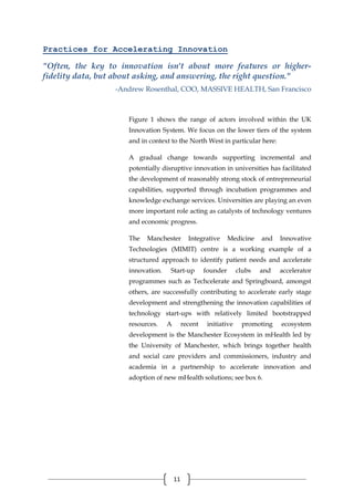 11
Practices for Accelerating Innovation
"Often, the key to innovation isn't about more features or higher-
fidelity data, but about asking, and answering, the right question."
-Andrew Rosenthal, COO, MASSIVE HEALTH, San Francisco
Figure 1 shows the range of actors involved within the UK
Innovation System. We focus on the lower tiers of the system
and in context to the North West in particular here:
A gradual change towards supporting incremental and
potentially disruptive innovation in universities has facilitated
the development of reasonably strong stock of entrepreneurial
capabilities, supported through incubation programmes and
knowledge exchange services. Universities are playing an even
more important role acting as catalysts of technology ventures
and economic progress.
The Manchester Integrative Medicine and Innovative
Technologies (MIMIT) centre is a working example of a
structured approach to identify patient needs and accelerate
innovation. Start-up founder clubs and accelerator
programmes such as Techcelerate and Springboard, amongst
others, are successfully contributing to accelerate early stage
development and strengthening the innovation capabilities of
technology start-ups with relatively limited bootstrapped
resources. A recent initiative promoting ecosystem
development is the Manchester Ecosystem in mHealth led by
the University of Manchester, which brings together health
and social care providers and commissioners, industry and
academia in a partnership to accelerate innovation and
adoption of new mHealth solutions; see box 6.
 