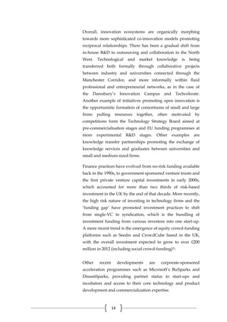14
Overall, innovation ecosystems are organically morphing
towards more sophisticated co-innovation models promoting
reciprocal relationships. There has been a gradual shift from
in-house R&D to outsourcing and collaboration in the North
West. Technological and market knowledge is being
transferred both formally through collaborative projects
between industry and universities connected through the
Manchester Corridor, and more informally within fluid
professional and entrepreneurial networks, as in the case of
the Daresbury’s Innovation Campus and Techcelerate.
Another example of initiatives promoting open innovation is
the opportunistic formation of consortiums of small and large
firms pulling resources together, often motivated by
competitions form the Technology Strategy Board aimed at
pre-commercialisation stages and EU funding programmes at
more experimental R&D stages. Other examples are
knowledge transfer partnerships promoting the exchange of
knowledge services and graduates between universities and
small and medium sized firms.
Finance practices have evolved from no-risk funding available
back in the 1990s, to government sponsored venture trusts and
the first private venture capital investments in early 2000s,
which accounted for more than two thirds of risk-based
investment in the UK by the end of that decade. More recently,
the high risk nature of investing in technology firms and the
‘funding gap’ have promoted investment practices to shift
from single-VC to syndication, which is the bundling of
investment funding from various investors into one start-up.
A more recent trend is the emergence of equity crowd-funding
platforms such as Seedrs and CrowdCube based in the UK,
with the overall investment expected to grow to over £200
million in 2012 (including social crowd-funding)21.
Other recent developments are corporate-sponsored
acceleration programmes such as Microsoft’s BizSparks and
DreamSparks, providing partner status to start-ups and
incubators and access to their core technology and product
development and commercialization expertise.
 