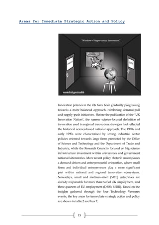 15
Areas for Immediate Strategic Action and Policy
Innovation policies in the UK have been gradually progressing
towards a more balanced approach, combining demand-pull
and supply-push initiatives. Before the publication of the "UK
Innovation Nation", the narrow science-focused definition of
innovation used in regional innovation strategies had reflected
the historical science-based national approach. The 1980s and
early 1990s were characterised by strong industrial sector
policies oriented towards large firms promoted by the Office
of Science and Technology and the Department of Trade and
Industry, while the Research Councils focused on big science
infrastructure investment within universities and government
national laboratories. More recent policy rhetoric encompasses
a demand-driven and entrepreneurial orientation, where small
firms and individual entrepreneurs play a more significant
part within national and regional innovation ecosystems.
Nowadays, small and medium-sized (SME) enterprises are
already responsible for more than half of UK employment, and
three-quarters of EU employment (DBIS/BERR). Based on the
insights gathered through the four Technology Ventures
events, the key areas for immediate strategic action and policy
are shown in table 2 and box 7.
 