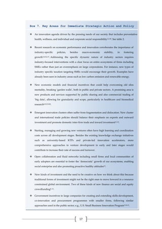 17
Box 7. Key Areas for Immediate Strategic Action and Policy
 An innovation agenda driven by the pressing needs of our society that includes preventative
health, wellness, and individual and corporate social responsibility1,2,18. See table 2.
 Recent research on economic performance and innovation corroborates the importance of
industry-specific policies, besides macro-economic stability, in fostering
growth3,4,5,6,13. Addressing the specific dynamic nature of industry sectors requires
industry-focused interventions with a clear focus on entire ecosystems of firms including
SMEs rather than just an overemphasis on large corporations. For instance, new types of
industry specific taxation targeting SMEs would encourage their growth. Examples have
already been seen in industry areas such as low carbon emission and renewable energy.
 New economic models and financial incentives that could help overcoming old silos
mentality, breaking ‘garden walls’, both in public and private sectors. A promising area is
new products and services supported by public sharing and also commercial trading of
‘big data’, allowing for granularity and scope, particularly in healthcare and biomedical
research8,15,19,20.
 Emergent innovation clusters often suffer from fragmentation and dislocation. New cluster
and international trade policies should balance their emphasis on exports and outward
investment and promote domestic inter-firm trade and inward investment11,12.
 Starting, managing and growing new ventures often have high learning and coordination
costs across all development stages. Besides the existing knowledge exchange initiatives
such as university-based KTPs and private-led innovation accelerators, more
comprehensive approaches to venture development in early and later stages would
contribute to increase their rate of success and turnover.
 Open collaboration and fluid networks including small firms and local communities of
early adopters are essential to foster the ‘democratic’ growth of our ecosystems, enabling
social enterprise and also promoting proactive healthy attitudes13.
 New kinds of investment and the need to be creative on how we think about this because
traditional forms of investment might not be the right ones to move forward in a resource
constrained global environment. Two of these kinds of new finance are social and equity
crowdfunding9, 13.
 Government incentives to large companies for creating and extending skills-development,
co-innovation and procurement programmes with smaller firms, following similar
approaches used in the public sector; e.g., U.S. Small Business Innovation Program7,10,13.
 