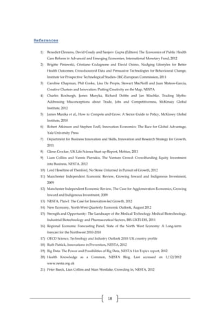 18
References
1) Benedict Clemens, David Coady and Sanjeev Gupta (Editors) The Economics of Public Health
Care Reform in Advanced and Emerging Economies, International Monetary Fund, 2012
2) Brigitte Piniewski, Cristiano Codagnone and David Osimo, Nudging Lifestyles for Better
Health Outcomes; Crowdsourced Data and Persuasive Technologies for Behavioural Change,
Institute for Prospective Technological Studies- JRC-European Commission, 2011
3) Caroline Chapman, Phil Cooke, Lisa De Propis, Stewart MacNeill and Juan Mateos-Garcia,
Creative Clusters and Innovation: Putting Creativity on the Map, NESTA
4) Charles Roxburgh, James Manyka, Richard Dobbs and Jan Mischke, Trading Myths:
Addressing Misconceptions about Trade, Jobs and Competitiveness, McKinsey Global
Institute, 2012
5) James Manika et al., How to Compete and Grow: A Sector Guide to Policy, McKinsey Global
Institute, 2010
6) Robert Atkinson and Stephen Ezell, Innovation Economics: The Race for Global Advantage,
Yale University Press
7) Department for Business Innovation and Skills, Innovation and Research Strategy for Growth,
2011
8) Glenn Crocker, UK Life Science Start-up Report, Mobius, 2011
9) Liam Collins and Yannis Pierrakis, The Venture Crowd: Crowdfunding Equity Investment
into Business, NESTA, 2012
10) Lord Heseltine of Thenford, No Stone Unturned in Pursuit of Growth, 2012
11) Manchester Independent Economic Review, Growing Inward and Indigenous Investment,
2009
12) Manchester Independent Economic Review, The Case for Agglomeration Economics, Growing
Inward and Indigenous Investment, 2009
13) NESTA, Plan-I: The Case for Innovation-led Growth, 2012
14) New Economy, North West Quarterly Economic Outlook, August 2012
15) Strength and Opportunity: The Landscape of the Medical Technology Medical Biotechnology,
Industrial Biotechnology and Pharmaceutical Sectors, BIS-UKTI-DH, 2011
16) Regional Economic Forecasting Panel, State of the North West Economy: A Long-term
forecast for the Northwest 2010-2010
17) OECD Science, Technology and Industry Outlook 2010: UK country profile
18) Ruth Puttick, Innovations in Prevention, NESTA, 2012
19) Big Data: The Power and Possibilities of Big Data, NESTA Hot Topics report, 2012
20) Health Knowledge as a Common, NESTA Blog. Last accessed on 1/12/2012
www.nesta.org.uk
21) Peter Baeck, Lian Collins and Stian Westlake, Crowding In, NESTA, 2012
 