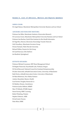 19
Annexe A. List of Advisors, Mentors and Keynote Speakers
SERIES CHAIR:
Dr Angel Salazar, Manchester Metropolitan University Business and Law School
ADVISORS AND INDUSTRY MENTORS:
Professor Ian Miles, Manchester Institute of Innovation Research
Dr Lawrence Green, Manchester Metropolitan University Business and Law School
Professor Iain Buchan, North West Institute for Bio-Health Informatics
Dr Nigel Rix, Director, Electronics Knowledge Transfer Network
Zulf Choudhary, Manchester Investors Group
Dr Jose Hurtado, Pablo Olavide University
Richard Wiffen, Passion for Life Group
Dr Geoff Davison, CEO, BioNow
Jon Bradford, Springboard
KEYNOTE SPEAKERS:
Professor Michael Cusumano, MIT Sloan Management School
Dr Brigitte Piniewski, PeaceHealth Labs, Portland, Oregon
Dr David Bozward, National Council for Graduate Entrepreneurship
Dr John Ainsworth, mHealth Innovation Centre, University of Manchester
Ruth Norris, mHealth Innovation Centre, University of Manchester
Dr Mairi Robertson, New Media Partners
Andrew Rosenthal, Massive Health
Ivan Farneti, Doughty Hanson & Co
Dr Matthew Bonam, AstraZeneca
Professor Jackie Oldham, MIMIT
Marc D’Abbadie, SPARK Impact
Imran Farooq, MMC Learning
Robert Wakeling, Wadaro
Stephen Pattisson, ARM
Dr Joel Laird, Fiorano
Peter Moss, HSBC
 