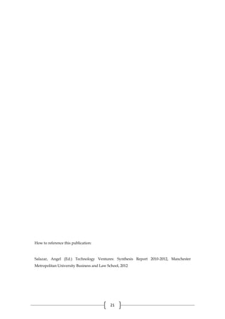 21
How to reference this publication:
Salazar, Angel (Ed.) Technology Ventures: Synthesis Report 2010-2012, Manchester
Metropolitan University Business and Law School, 2012
 