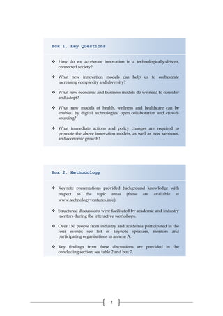 2
Box 1. Key Questions
 How do we accelerate innovation in a technologically-driven,
connected society?
 What new innovation models can help us to orchestrate
increasing complexity and diversity?
 What new economic and business models do we need to consider
and adopt?
 What new models of health, wellness and healthcare can be
enabled by digital technologies, open collaboration and crowd-
sourcing?
 What immediate actions and policy changes are required to
promote the above innovation models, as well as new ventures,
and economic growth?
Box 2. Methodology
 Keynote presentations provided background knowledge with
respect to the topic areas (these are available at
www.technologyventures.info)
 Structured discussions were facilitated by academic and industry
mentors during the interactive workshops.
 Over 150 people from industry and academia participated in the
four events; see list of keynote speakers, mentors and
participating organisations in annexe A.
 Key findings from these discussions are provided in the
concluding section; see table 2 and box 7.
 