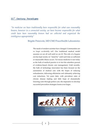 3
21st
Century Paradigms
“In medicine we have traditionally been responsible for what was reasonably
known, however in a connected society, we have become responsible for what
could have been reasonably known had we collected and organized the
intelligence appropriately”
Brigitte Piniewski, MD CMO PeaceHealth Laboratories
The needs of modern societies have changed. Communities are
no longer accidentally well. Our traditional medical model
assumes we are all well until we are ill. This relic of a bygone
era has kept society on “stand by” until such time as sufficient
or measurable illness occurs. Yet rescue medicine is rare today
as the bulk of medical practice is in fact the relentless pursuit
of evidence-based chronic care management. Until recently,
the bulk of technology innovation has been focused on the
automation of medical care with the hopes of reducing
redundancies, delivering efficiencies and ultimately achieving
cost reductions. Yet years later, with prevalence rates of
chronic disease tripling and little hope of dramatically
lowering costs through perfect care, the imperative to develop
successful prevention strategies looms even larger.
 