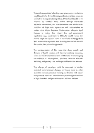 5
To avoid monopolistic behaviour, new government regulations
would need to be devised to safeguard universal data access as
a vehicle to more perfect competition. Data should be able to be
accessed by ‘certified’ third parties through reasonable
payments mechanisms, and that at the same time would allow
providers of large data repositories and cloud-services to
sustain their digital business. Furthermore, adequate legal
changes to patient data privacy law and government
regulations (e.g., equivalent to HIPAA) would reduce the
burden on pharmaceutical sector as a whole by making patient
data access more equitable and reducing the cost of medical
discoveries, hence benefiting patients.
The implementation of this vision that aligns supply and
demand of health services, will have far reaching economic,
social and healthcare ramifications and benefits by encouraging
collaborative IT development, proactive attitudes towards
wellbeing and primary care, and improved healthcare services.
This change of paradigm could be compared to similar
historical socio-technical changes previously seen in other
industries such as consumer banking and finance, with a new
ecosystem of firms and entrepreneurs promoting the creation
of digital markets and preventative and wellness services.
 