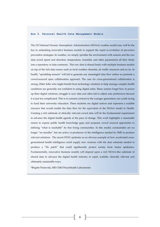 6
Box 3. Personal Health Data Management Models
The US National Oceanic Atmospheric Administration (NOAA) weather model may well be the
key to unleashing innovative business models to support the rapid co-evolution of pro-active
prevention strategies. In weather, we simply sprinkle the environment with sensors and the raw
data (wind speed and direction, temperature, humidity and other parameters) all flow freely
into a repository or data commons. This raw data is shared freely with multiple business models
on top of the rich data source such as local weather channels, air traffic resources and so on. In
health, “sprinkling sensors” will fail to generate any meaningful data flow unless we promote a
crowd-sourced open collaboration approach. The case for cross-generational collaboration is
strong. Older folks who might benefit from technology solutions to help manage complex health
conditions are generally not confident in using digital aides. Many seniors forget how to power
up their digital solutions, struggle to sync data and often fail to adjust user preferences because
it is just too complicated. This is in extreme contrast to the younger generation; our youth trying
to fund their university education. These students are digital natives and represent a scalable
resource that would enable the data flow for the equivalent of the NOAA model in Health.
Creating a rich substrate of clinically relevant crowd data will be the fundamental requirement
to advance the digital health agenda at the pace of change. This work highlights a reasonable
means to expose public health knowledge gaps and proposes crowd sourced approaches to
defining “what is reachable” by free living communities. In this model, communities are no
longer “on standby” but are active co-producers of the intelligence needed by SME to produce
relevant solutions. The recent H1N1 epidemic as an obvious example of how accelerated cross-
generational health intelligence could supply new ventures with the data substrate needed to
produce a “flu patch” that could significantly protect society from future epidemics.
Fundamentally, innovative business models will depend upon a rich NOAA-like substrate of
shared data to advance the digital health industry in rapid, scalable, clinically relevant and
ultimately sustainable ways.
*Brigitte Piniewski, MD CMO PeaceHealth Laboratories
 