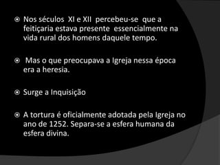  Nos séculos XI e XII percebeu-se que a
feitiçaria estava presente essencialmente na
vida rural dos homens daquele tempo.
 Mas o que preocupava a Igreja nessa época
era a heresia.
 Surge a Inquisição
 A tortura é oficialmente adotada pela Igreja no
ano de 1252. Separa-se a esfera humana da
esfera divina.
 
