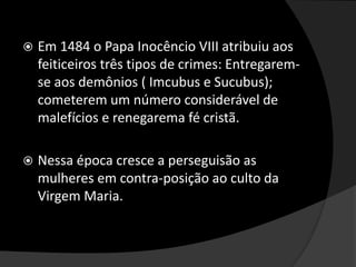  Em 1484 o Papa Inocêncio VIII atribuiu aos
feiticeiros três tipos de crimes: Entregarem-
se aos demônios ( Imcubus e Sucubus);
cometerem um número considerável de
malefícios e renegarema fé cristã.
 Nessa época cresce a perseguisão as
mulheres em contra-posição ao culto da
Virgem Maria.
 