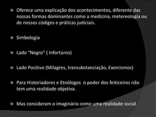  Oferece uma explicação dos acontecimentos, diferente das
nossas formas dominantes como a medicina, metereologia ou
de nossos códigos e práticas judiciais.
 Simbologia
 Lado “Negro” ( Infortúnio)
 Lado Positivo (Milagres, transubstanciação, Exorcismos)
 Para Historiadores e Etnólogos o poder dos feiticeiros não
tem uma realidade objetiva.
 Mas consideram o imaginário como uma realidade social
 