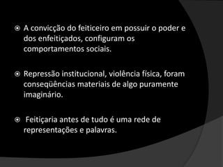  A convicção do feiticeiro em possuir o poder e
dos enfeitiçados, configuram os
comportamentos sociais.
 Repressão institucional, violência física, foram
conseqüências materiais de algo puramente
imaginário.
 Feitiçaria antes de tudo é uma rede de
representações e palavras.
 