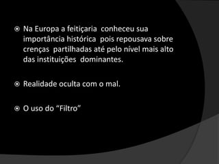  Na Europa a feitiçaria conheceu sua
importância histórica pois repousava sobre
crenças partilhadas até pelo nível mais alto
das instituições dominantes.
 Realidade oculta com o mal.
 O uso do “Filtro”
 