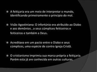  A feitiçaria era um meio de interpretar o mundo,
identificando primeiramente o principio do mal.
 Visão Agostiniana: O infortúnio era atribuído ao Diabo
e aos demônios , a seus cúmplices feiticeiros e
feiticeiras e também a Deus.
 Acreditava em um pacto entre o Diabo e seus
cúmplices, uma espécie de contra Igreja Cristã.
 O cristianismo imprimiu sua marca própria a feitiçaria.
Porém esta já are conhecida em outras culturas.
 