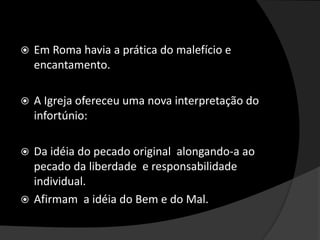  Em Roma havia a prática do malefício e
encantamento.
 A Igreja ofereceu uma nova interpretação do
infortúnio:
 Da idéia do pecado original alongando-a ao
pecado da liberdade e responsabilidade
individual.
 Afirmam a idéia do Bem e do Mal.
 