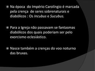  Na época do Império Carolíngio é marcada
pela crença de seres sobrenaturais e
diabólicos : Os Incubus e Sucubus.
 Para a Igreja não passavam se fantasmas
diabólicos dos quais poderiam ser pelo
exorcismo eclesiástico.
 Nasce também a crenças do voo noturno
das bruxas.
 