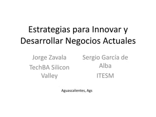 Estrategias para Innovar y Desarrollar Negocios Actuales Jorge Zavala TechBA Silicon Valley Sergio García de Alba ITESM Aguascalientes, Ags 